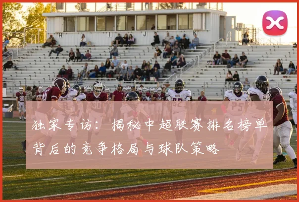 独家专访：揭秘中超联赛排名榜单背后的竞争格局与球队策略