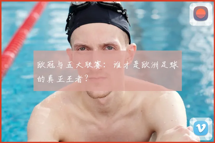 欧冠与五大联赛:谁才是欧洲足球的真正王者?