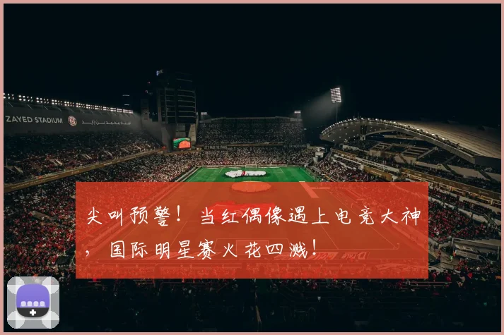 尖叫预警！当红偶像遇上电竞大神，国际明星赛火花四溅！