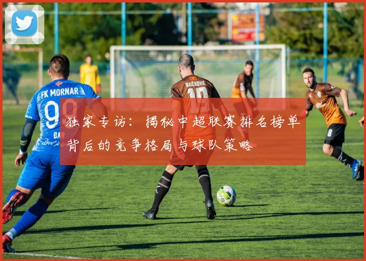 独家专访:揭秘中超联赛排名榜单背后的竞争格局与球队策略