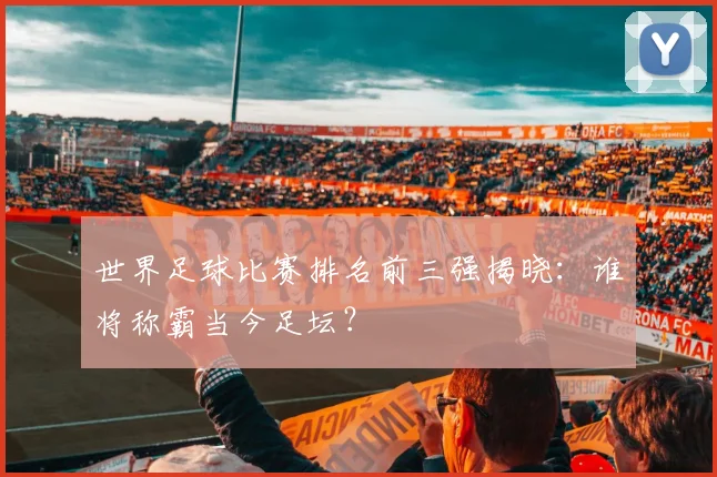 世界足球比赛排名前三强揭晓:谁将称霸当今足坛?