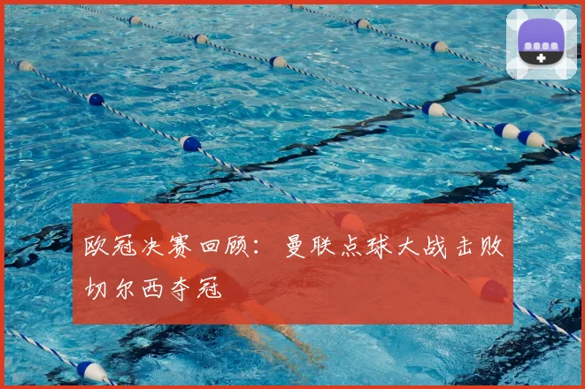 欧冠决赛回顾：曼联点球大战击败切尔西夺冠