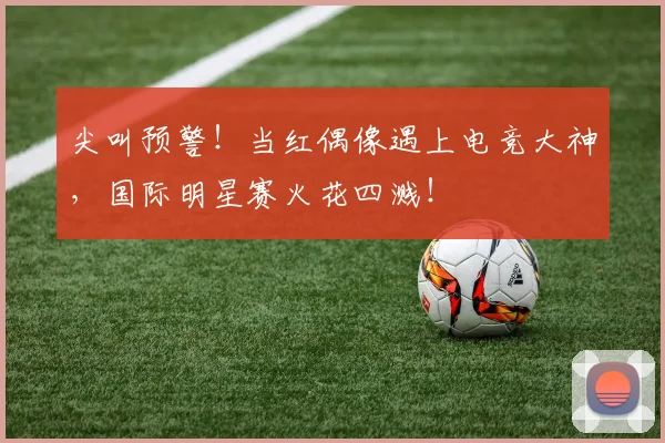 尖叫预警！当红偶像遇上电竞大神，国际明星赛火花四溅！
